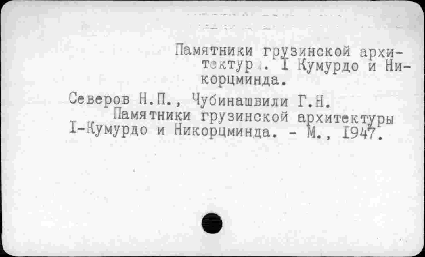 ﻿Памятники грузинской архитектур . I Кумурдо и Ни корцминда.
Северов Н.П., Чубинашвили Г.Н.
Памятники грузинской архитектуры 1-лумурдо и Никорцминда. - И., 1947.